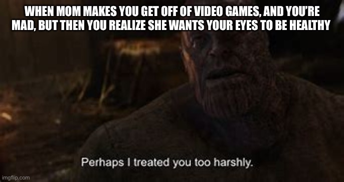To all mums, thanks | WHEN MOM MAKES YOU GET OFF OF VIDEO GAMES, AND YOU’RE MAD, BUT THEN YOU REALIZE SHE WANTS YOUR EYES TO BE HEALTHY | image tagged in thanos perhaps i treated you to harshly | made w/ Imgflip meme maker