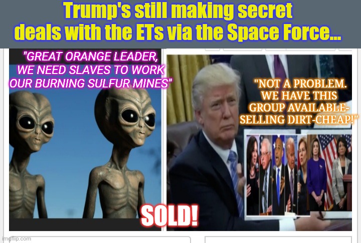 GET 'EM OUTTA' HERE! | Trump's still making secret deals with the ETs via the Space Force... "GREAT ORANGE LEADER, WE NEED SLAVES TO WORK OUR BURNING SULFUR MINES"; "NOT A PROBLEM. WE HAVE THIS GROUP AVAILABLE- SELLING DIRT-CHEAP!"; SOLD! | image tagged in president trump,emperor,the empire strikes back,crying democrats,suck it | made w/ Imgflip meme maker