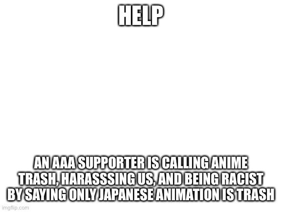 Blank White Template | HELP; AN AAA SUPPORTER IS CALLING ANIME TRASH, HARASSSING US, AND BEING RACIST BY SAYING ONLY JAPANESE ANIMATION IS TRASH | image tagged in blank white template | made w/ Imgflip meme maker