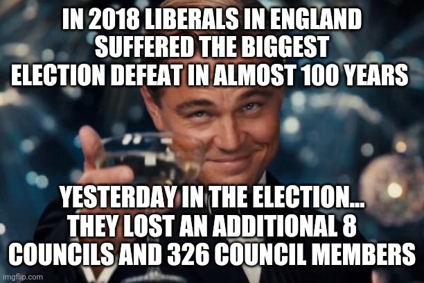 Liberalism is dying in England | IN 2018 LIBERALS IN ENGLAND SUFFERED THE BIGGEST ELECTION DEFEAT IN ALMOST 100 YEARS; YESTERDAY IN THE ELECTION... THEY LOST AN ADDITIONAL 8 COUNCILS AND 326 COUNCIL MEMBERS | image tagged in memes,leonardo dicaprio cheers | made w/ Imgflip meme maker