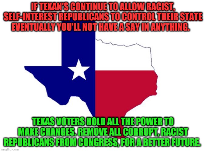 Texas | IF TEXAN'S CONTINUE TO ALLOW RACIST, SELF-INTEREST REPUBLICANS TO CONTROL THEIR STATE EVENTUALLY YOU'LL NOT HAVE A SAY IN ANYTHING. TEXAS VOTERS HOLD ALL THE POWER TO MAKE CHANGES. REMOVE ALL CORRUPT, RACIST REPUBLICANS FROM CONGRESS, FOR A BETTER FUTURE. | image tagged in texas | made w/ Imgflip meme maker