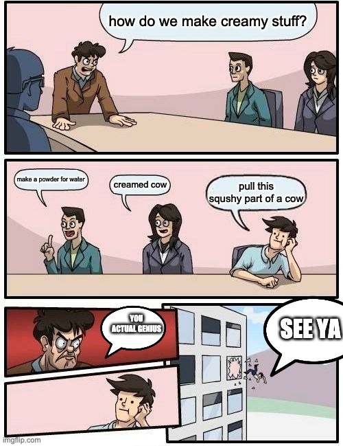 Boardroom Meeting Suggestion | how do we make creamy stuff? make a powder for water; creamed cow; pull this squshy part of a cow; YOU ACTUAL GENIUS; SEE YA | image tagged in memes,boardroom meeting suggestion | made w/ Imgflip meme maker