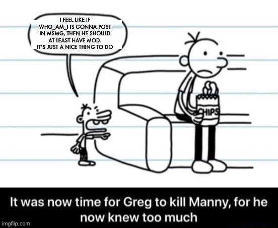 I just feel like it would be a nice thing to do | I FEEL LIKE IF WHO_AM_I IS GONNA POST IN MSMG, THEN HE SHOULD AT LEAST HAVE MOD. IT’S JUST A NICE THING TO DO | image tagged in it was now time for greg to kill manny for he now knew too much,disney killed star wars,star wars kills disney | made w/ Imgflip meme maker
