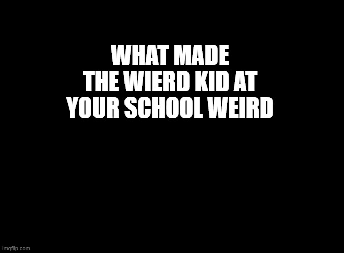 what made the weird kid at your school weird | WHAT MADE THE WIERD KID AT YOUR SCHOOL WEIRD | image tagged in blank black | made w/ Imgflip meme maker