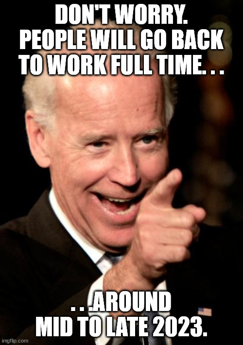 Smilin Biden Meme | DON'T WORRY. PEOPLE WILL GO BACK TO WORK FULL TIME. . . . . .AROUND MID TO LATE 2023. | image tagged in memes,smilin biden | made w/ Imgflip meme maker