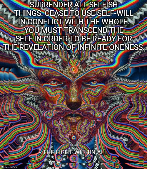 SURRENDER ALL SELFISH THINGS. CEASE TO USE SELF-WILL IN CONFLICT WITH THE WHOLE. YOU MUST TRANSCEND THE SELF IN ORDER TO BE READY FOR THE REVELATION OF INFINITE ONENESS. - THE LIGHT WITHIN ALL | made w/ Imgflip meme maker