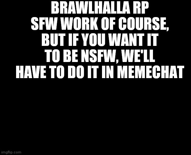 blank black | BRAWLHALLA RP
SFW WORK OF COURSE, BUT IF YOU WANT IT TO BE NSFW, WE'LL HAVE TO DO IT IN MEMECHAT | image tagged in blank black | made w/ Imgflip meme maker