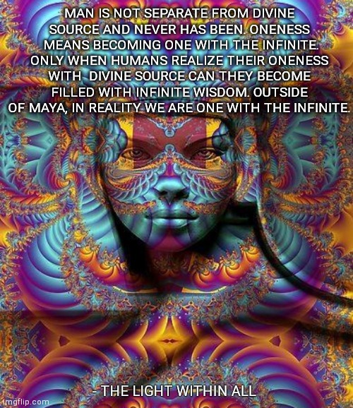 MAN IS NOT SEPARATE FROM DIVINE SOURCE AND NEVER HAS BEEN. ONENESS  MEANS BECOMING ONE WITH THE INFINITE. ONLY WHEN HUMANS REALIZE THEIR ONENESS WITH  DIVINE SOURCE CAN THEY BECOME FILLED WITH INFINITE WISDOM. OUTSIDE OF MAYA, IN REALITY WE ARE ONE WITH THE INFINITE. - THE LIGHT WITHIN ALL | made w/ Imgflip meme maker