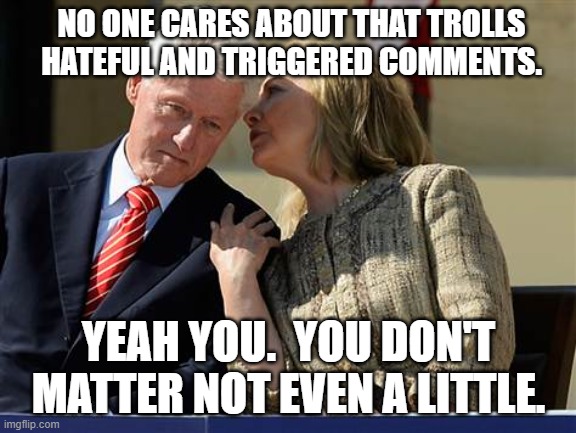 Hillary Clinton whispering to Bill | NO ONE CARES ABOUT THAT TROLLS HATEFUL AND TRIGGERED COMMENTS. YEAH YOU.  YOU DON'T MATTER NOT EVEN A LITTLE. | image tagged in hillary clinton whispering to bill | made w/ Imgflip meme maker