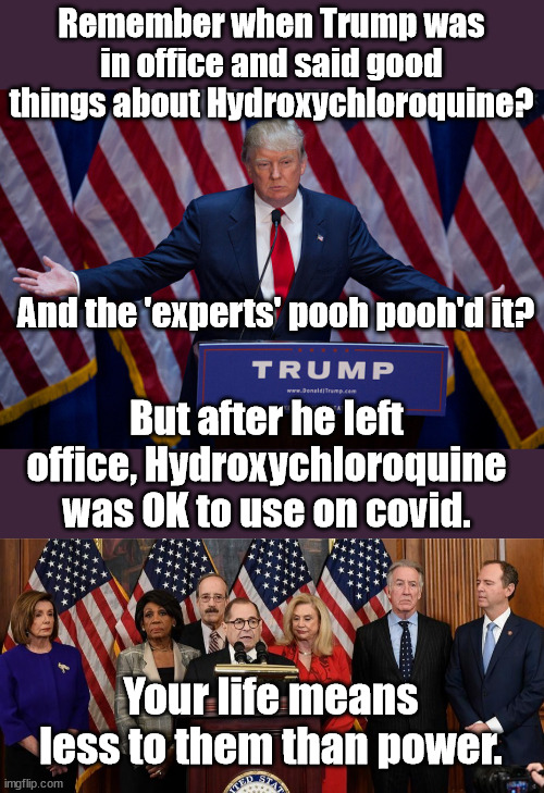 Sounds like any other Communist country...and there are thousands more that did not fit into the pic. | Remember when Trump was in office and said good things about Hydroxychloroquine? And the 'experts' pooh pooh'd it? But after he left office, Hydroxychloroquine was OK to use on covid. Your life means less to them than power. | image tagged in donald trump,house democrats,covid 19 | made w/ Imgflip meme maker