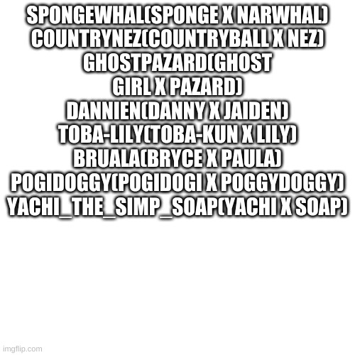 Canon Ships #1 | SPONGEWHAL(SPONGE X NARWHAL)
COUNTRYNEZ(COUNTRYBALL X NEZ)
GHOSTPAZARD(GHOST GIRL X PAZARD)
DANNIEN(DANNY X JAIDEN)
TOBA-LILY(TOBA-KUN X LILY)
BRUALA(BRYCE X PAULA)
POGIDOGGY(POGIDOGI X POGGYDOGGY)
YACHI_THE_SIMP_SOAP(YACHI X SOAP) | image tagged in memes,blank transparent square | made w/ Imgflip meme maker