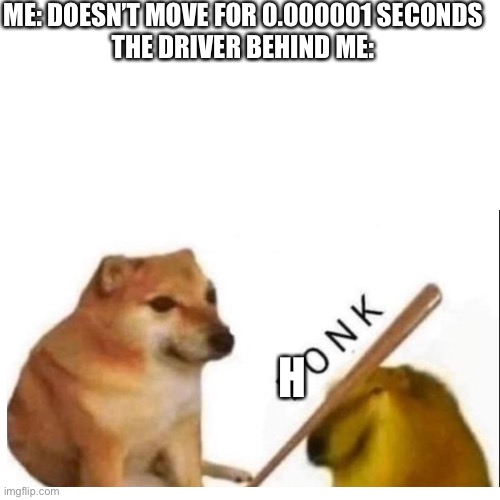 H O N K | ME: DOESN’T MOVE FOR 0.000001 SECONDS


THE DRIVER BEHIND ME:; H | image tagged in bonk,driving | made w/ Imgflip meme maker