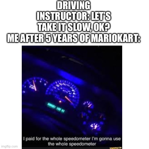 yes | DRIVING INSTRUCTOR: LET’S TAKE IT SLOW, OK?

ME AFTER 5 YEARS OF MARIOKART: | image tagged in mario kart | made w/ Imgflip meme maker