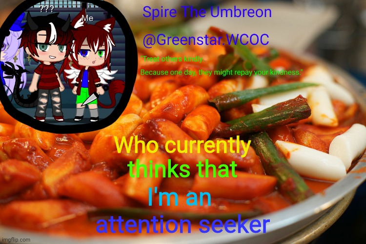 Spire's tteokbokki announcment temp | Who currently; thinks that; I'm an; attention seeker | image tagged in spire's tteokbokki announcment temp | made w/ Imgflip meme maker