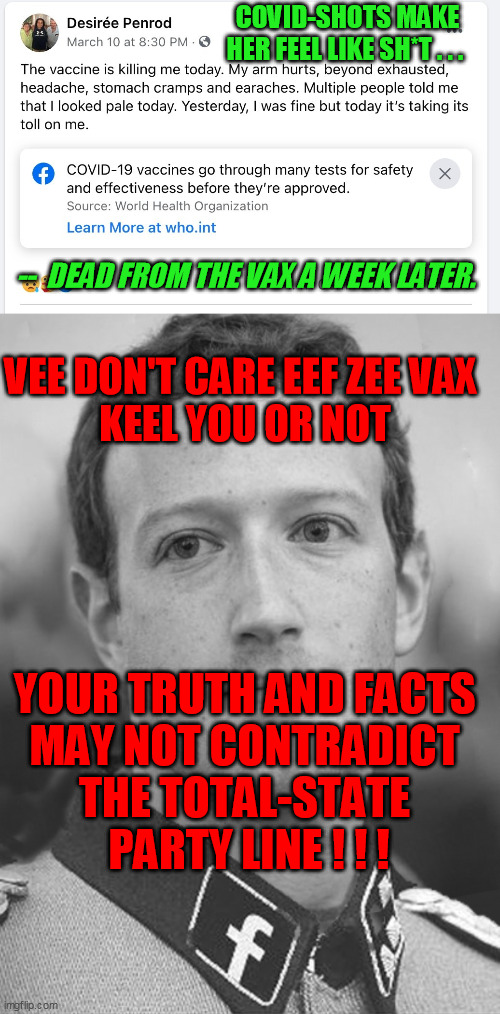 Facebook police-state tech bully bitches doing their soviet naziism at every turn.  Believe the glorious party! | COVID-SHOTS MAKE HER FEEL LIKE SH*T . . . --  DEAD FROM THE VAX A WEEK LATER. VEE DON'T CARE EEF ZEE VAX 
KEEL YOU OR NOT; YOUR TRUTH AND FACTS 
MAY NOT CONTRADICT 
THE TOTAL-STATE 
PARTY LINE ! ! ! | image tagged in zuckerberg fascistbook,covid-19,coronavirus,vaccine passport,liberal media | made w/ Imgflip meme maker