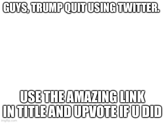 https://www.donaldjtrump.com/desk | GUYS, TRUMP QUIT USING TWITTER. USE THE AMAZING LINK IN TITLE AND UPVOTE IF U DID | image tagged in blank white template | made w/ Imgflip meme maker