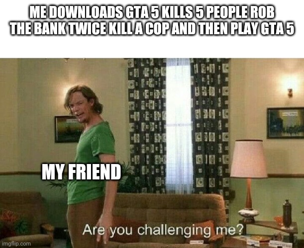Are you challenging me? | ME DOWNLOADS GTA 5 KILLS 5 PEOPLE ROB THE BANK TWICE KILL A COP AND THEN PLAY GTA 5; MY FRIEND | image tagged in are you challenging me | made w/ Imgflip meme maker