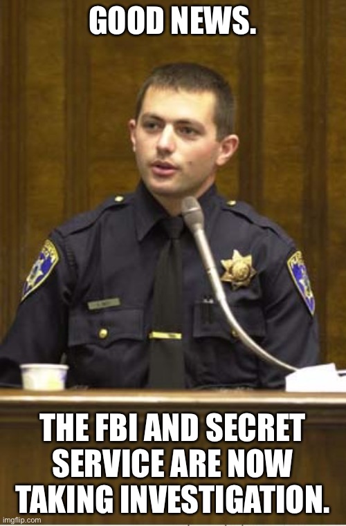 Police Officer Testifying Meme | GOOD NEWS. THE FBI AND SECRET SERVICE ARE NOW TAKING INVESTIGATION. | image tagged in memes,police officer testifying | made w/ Imgflip meme maker