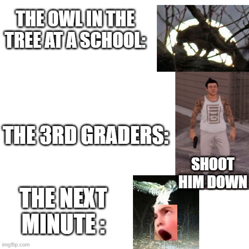 mocks memes | THE OWL IN THE TREE AT A SCHOOL:; THE 3RD GRADERS:; SHOOT HIM DOWN; THE NEXT MINUTE : | image tagged in memes,blank transparent square | made w/ Imgflip meme maker