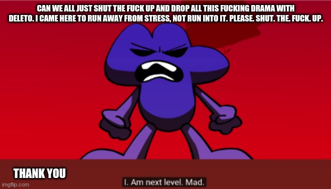 i fucking snapped | CAN WE ALL JUST SHUT THE FUCK UP AND DROP ALL THIS FUCKING DRAMA WITH DELETO. I CAME HERE TO RUN AWAY FROM STRESS, NOT RUN INTO IT. PLEASE. SHUT. THE. FUCK. UP. THANK YOU | made w/ Imgflip meme maker