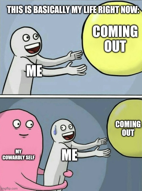I Am Struggling Right Now | THIS IS BASICALLY MY LIFE RIGHT NOW:; COMING OUT; ME; COMING OUT; MY COWARDLY SELF; ME | image tagged in memes,running away balloon,coming out,coward,me,cowardly self | made w/ Imgflip meme maker