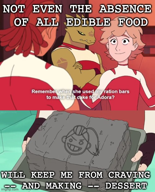 Moment of silence for dessert | NOT EVEN THE ABSENCE
 OF ALL EDIBLE FOOD; WILL KEEP ME FROM CRAVING -- AND MAKING -- DESSERT | image tagged in she-ra,dessert,cake | made w/ Imgflip meme maker
