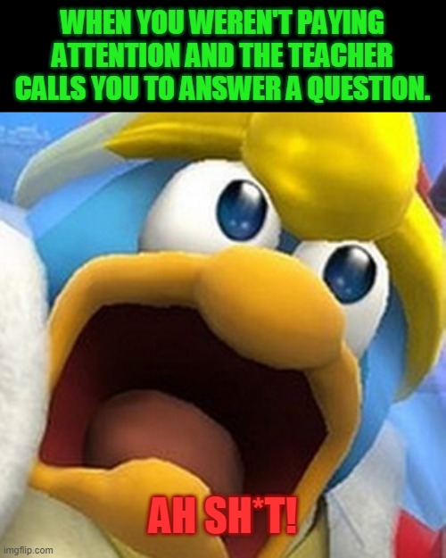 King Dedede oh shit face | WHEN YOU WEREN'T PAYING ATTENTION AND THE TEACHER CALLS YOU TO ANSWER A QUESTION. AH SH*T! | image tagged in king dedede oh shit face | made w/ Imgflip meme maker
