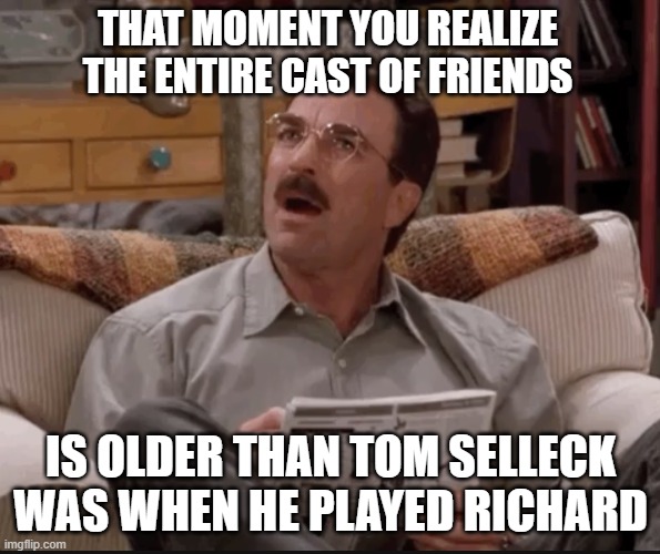 Richard from Friends | THAT MOMENT YOU REALIZE THE ENTIRE CAST OF FRIENDS; IS OLDER THAN TOM SELLECK WAS WHEN HE PLAYED RICHARD | image tagged in friends,richard burke,monica geller | made w/ Imgflip meme maker