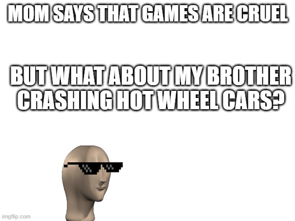 Blank White Template | MOM SAYS THAT GAMES ARE CRUEL; BUT WHAT ABOUT MY BROTHER CRASHING HOT WHEEL CARS? | image tagged in blank white template | made w/ Imgflip meme maker