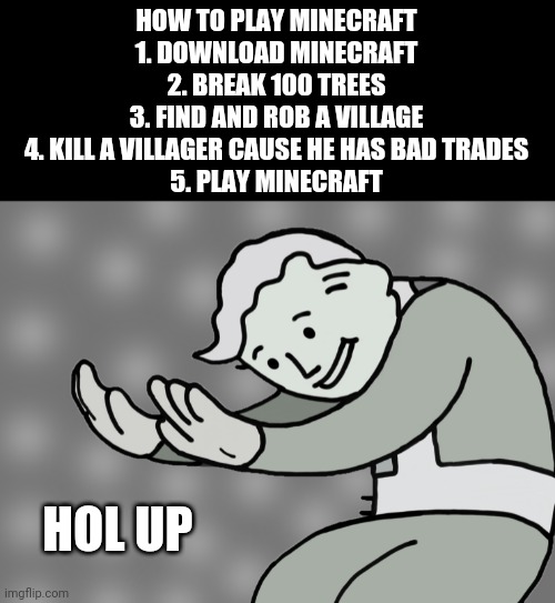 Minecraft?? | HOW TO PLAY MINECRAFT
1. DOWNLOAD MINECRAFT
2. BREAK 100 TREES
3. FIND AND ROB A VILLAGE
4. KILL A VILLAGER CAUSE HE HAS BAD TRADES
5. PLAY MINECRAFT; HOL UP | image tagged in hol up,minecraft,memes,minecraft memes,lol,xd | made w/ Imgflip meme maker