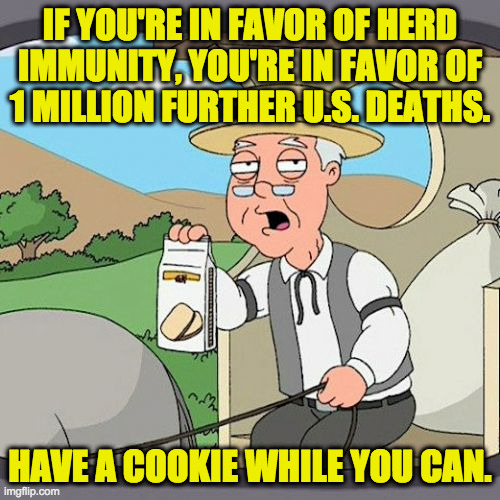 Just wanted to clear that up. | IF YOU'RE IN FAVOR OF HERD
IMMUNITY, YOU'RE IN FAVOR OF
1 MILLION FURTHER U.S. DEATHS. HAVE A COOKIE WHILE YOU CAN. | image tagged in memes,pepperidge farm remembers,covid-19,so you are choosing death,conservatives | made w/ Imgflip meme maker