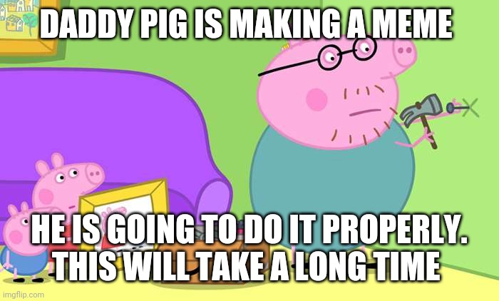 Daddy Pig do it properly | DADDY PIG IS MAKING A MEME; HE IS GOING TO DO IT PROPERLY. THIS WILL TAKE A LONG TIME | image tagged in daddy pig do it properly | made w/ Imgflip meme maker
