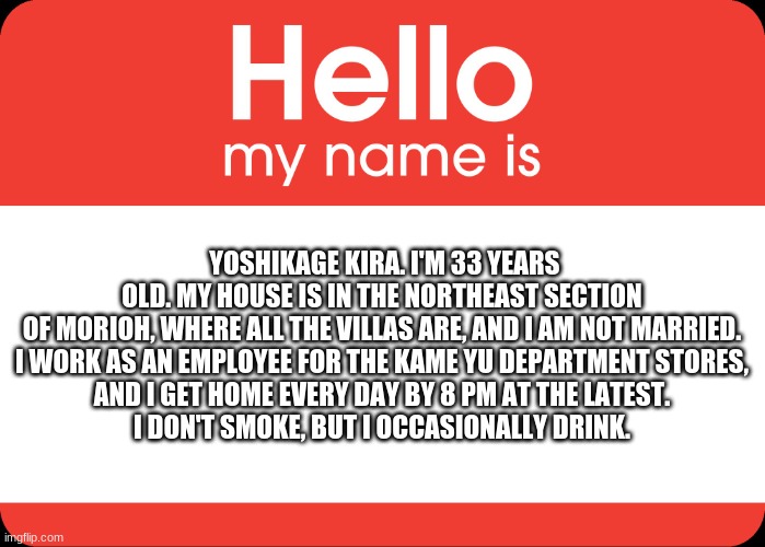Hello My Name Is | YOSHIKAGE KIRA. I'M 33 YEARS OLD. MY HOUSE IS IN THE NORTHEAST SECTION OF MORIOH, WHERE ALL THE VILLAS ARE, AND I AM NOT MARRIED.
I WORK AS  | image tagged in hello my name is | made w/ Imgflip meme maker