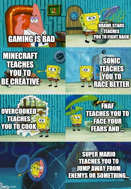 to be honest,its a true story |  BRAWL STARS TEACHES YOU TO FIGHT BACK; GAMING IS BAD; MINECRAFT TEACHES YOU TO BE CREATIVE; SONIC TEACHES YOU TO RACE BETTER; FNAF TEACHES YOU TO FACE YOUR FEARS AND ... OVERCOOKED TEACHES YOU TO COOK; SUPER MARIO TEACHES YOU TO JUMP AWAY FROM ENEMYS OR SOMETHING... | image tagged in patrick question spongebob proof,gaming is good | made w/ Imgflip meme maker