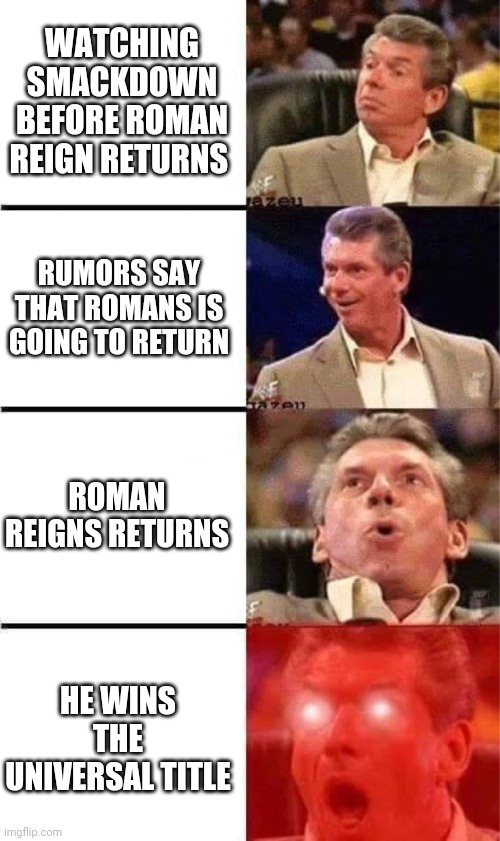 Vince McMahon Reaction w/Glowing Eyes | WATCHING SMACKDOWN BEFORE ROMAN REIGN RETURNS; RUMORS SAY THAT ROMANS IS GOING TO RETURN; ROMAN REIGNS RETURNS; HE WINS THE UNIVERSAL TITLE | image tagged in vince mcmahon reaction w/glowing eyes | made w/ Imgflip meme maker