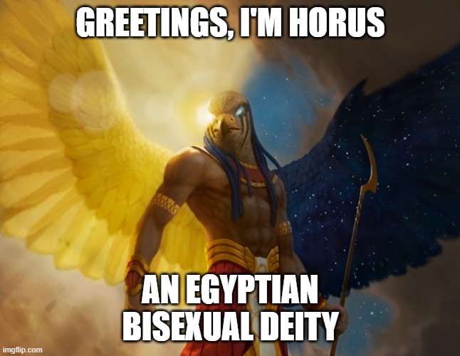 I think i've already done this, But i'm running out of deities, so ¯\_(ツ)_/¯ | GREETINGS, I'M HORUS; AN EGYPTIAN
BISEXUAL DEITY | image tagged in horus,gods of egypt,deities,gods,lgbt,bisexual | made w/ Imgflip meme maker