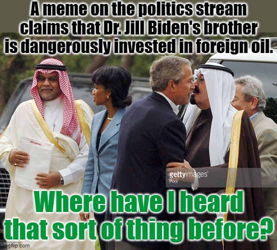 Not actually true. | A meme on the politics stream claims that Dr. Jill Biden's brother is dangerously invested in foreign oil. Where have I heard that sort of thing before? | image tagged in george bush with saudi leaders,oil,corruption,conservative hypocrisy | made w/ Imgflip meme maker