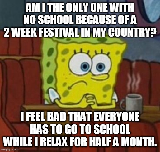 Lonely Spongebob | AM I THE ONLY ONE WITH NO SCHOOL BECAUSE OF A 2 WEEK FESTIVAL IN MY COUNTRY? I FEEL BAD THAT EVERYONE HAS TO GO TO SCHOOL WHILE I RELAX FOR HALF A MONTH. | image tagged in lonely spongebob | made w/ Imgflip meme maker