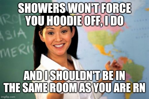 Unhelpful High School Teacher Meme | SHOWERS WON'T FORCE YOU HOODIE OFF, I DO AND I SHOULDN'T BE IN THE SAME ROOM AS YOU ARE RN | image tagged in memes,unhelpful high school teacher | made w/ Imgflip meme maker