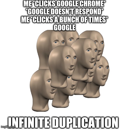 Blank Transparent Square | ME *CLICKS GOOGLE CHROME*
*GOOGLE DOESN'T RESPOND*
ME *CLICKS A BUNCH OF TIMES*
GOOGLE; INFINITE DUPLICATION | image tagged in memes,blank transparent square | made w/ Imgflip meme maker