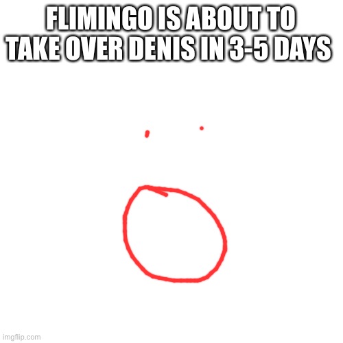 Blank Transparent Square Meme | FLIMINGO IS ABOUT TO TAKE OVER DENIS IN 3-5 DAYS | image tagged in memes,blank transparent square | made w/ Imgflip meme maker