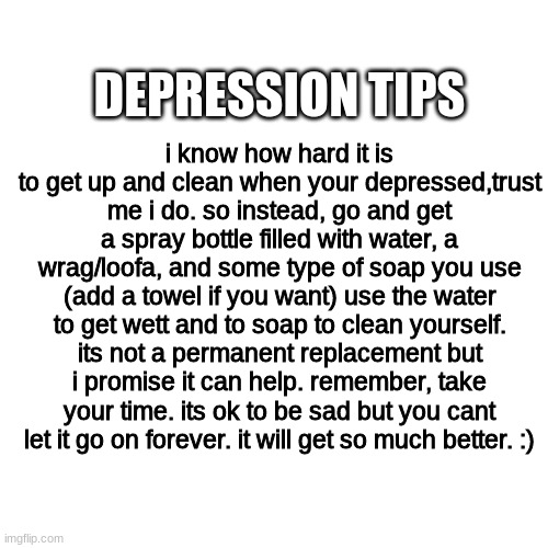 things will get better with time and effort. | DEPRESSION TIPS; i know how hard it is to get up and clean when your depressed,trust me i do. so instead, go and get a spray bottle filled with water, a wrag/loofa, and some type of soap you use (add a towel if you want) use the water to get wett and to soap to clean yourself. its not a permanent replacement but i promise it can help. remember, take your time. its ok to be sad but you cant let it go on forever. it will get so much better. :) | image tagged in memes,blank transparent square | made w/ Imgflip meme maker