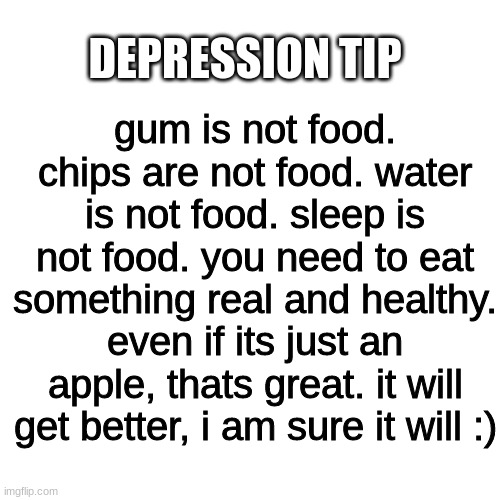 Blank Transparent Square Meme | DEPRESSION TIP; gum is not food. chips are not food. water is not food. sleep is not food. you need to eat something real and healthy. even if its just an apple, thats great. it will get better, i am sure it will :) | image tagged in memes,blank transparent square | made w/ Imgflip meme maker