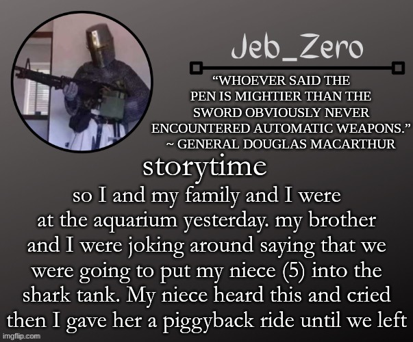 Jeb_Zeros Announcement template | storytime; so I and my family and I were at the aquarium yesterday. my brother and I were joking around saying that we were going to put my niece (5) into the shark tank. My niece heard this and cried then I gave her a piggyback ride until we left | image tagged in jeb_zeros announcement template | made w/ Imgflip meme maker