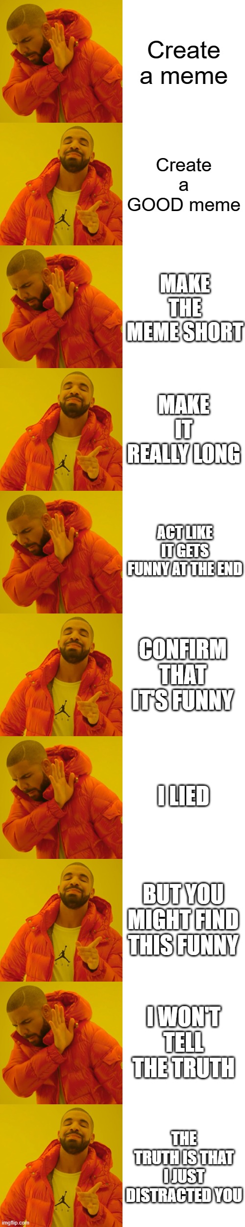 Good meme | Create a meme; Create a GOOD meme; MAKE THE MEME SHORT; MAKE IT REALLY LONG; ACT LIKE IT GETS FUNNY AT THE END; CONFIRM THAT IT'S FUNNY; I LIED; BUT YOU MIGHT FIND THIS FUNNY; I WON'T TELL THE TRUTH; THE TRUTH IS THAT I JUST DISTRACTED YOU | image tagged in memes,drake hotline bling | made w/ Imgflip meme maker