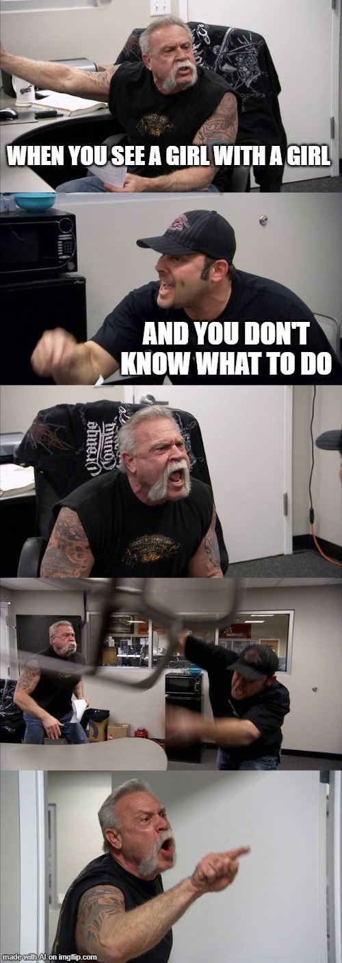 American Chopper Argument Meme | WHEN YOU SEE A GIRL WITH A GIRL; AND YOU DON'T KNOW WHAT TO DO | image tagged in memes,american chopper argument | made w/ Imgflip meme maker