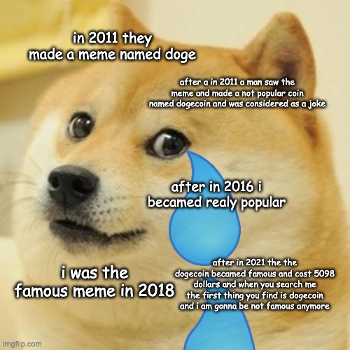 Doge | in 2011 they made a meme named doge; after a in 2011 a man saw the meme and made a not popular coin named dogecoin and was considered as a joke; after in 2016 i becamed realy popular; after in 2021 the the dogecoin becamed famous and cost 5098 dollars and when you search me the first thing you find is dogecoin and i am gonna be not famous anymore; i was the famous meme in 2018 | image tagged in historical meme,dogecoin,meme life | made w/ Imgflip meme maker