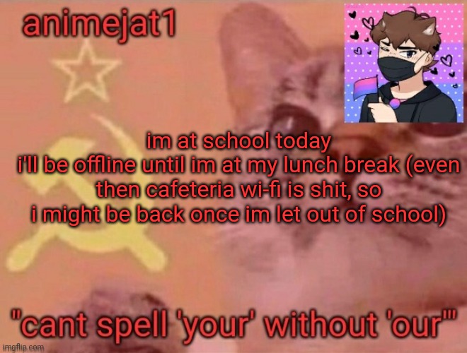 animejat1 announcement template | im at school today
i'll be offline until im at my lunch break (even then cafeteria wi-fi is shit, so i might be back once im let out of school) | image tagged in animejat1 announcement template | made w/ Imgflip meme maker