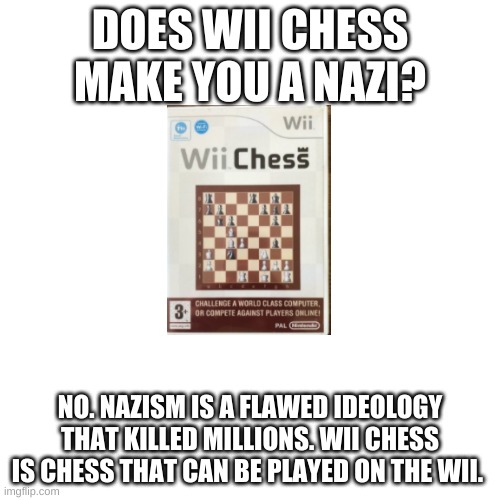 Blank Transparent Square | DOES WII CHESS MAKE YOU A NAZI? NO. NAZISM IS A FLAWED IDEOLOGY THAT KILLED MILLIONS. WII CHESS IS CHESS THAT CAN BE PLAYED ON THE WII. | image tagged in memes,blank transparent square | made w/ Imgflip meme maker