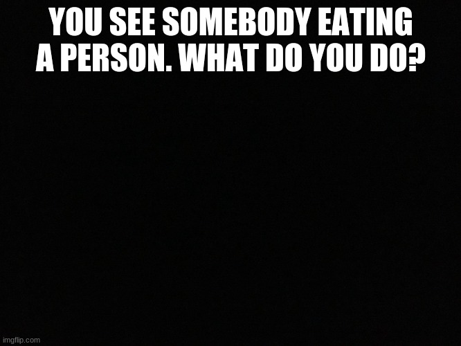 ? |  YOU SEE SOMEBODY EATING A PERSON. WHAT DO YOU DO? | image tagged in blank black | made w/ Imgflip meme maker